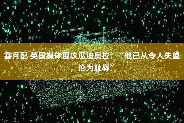 鑫月配 英国媒体围攻瓜迪奥拉：“他已从令人失望，沦为耻辱”