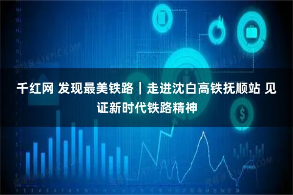 千红网 发现最美铁路｜走进沈白高铁抚顺站 见证新时代铁路精神