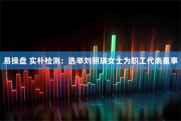 易操盘 实朴检测：选举刘丽瑛女士为职工代表董事