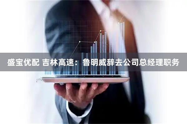 盛宝优配 吉林高速：鲁明威辞去公司总经理职务