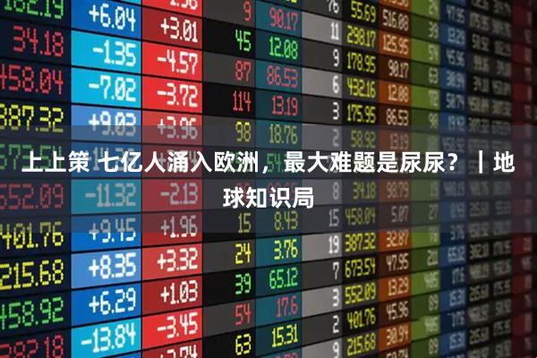 上上策 七亿人涌入欧洲，最大难题是尿尿？｜地球知识局