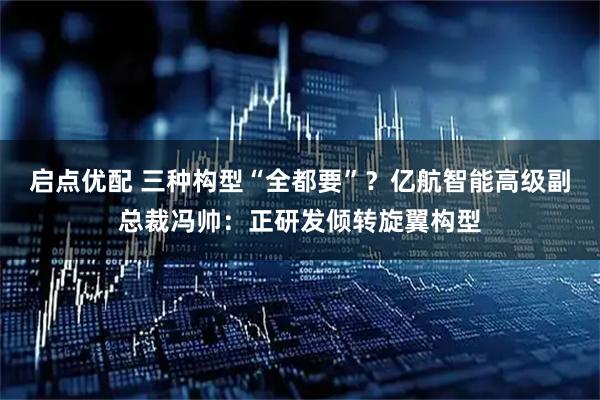 启点优配 三种构型“全都要”？亿航智能高级副总裁冯帅：正研发倾转旋翼构型