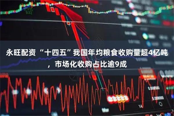 永旺配资 “十四五”我国年均粮食收购量超4亿吨，市场化收购占比逾9成