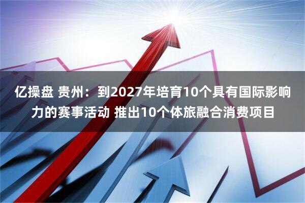 亿操盘 贵州：到2027年培育10个具有国际影响力的赛事活动 推出10个体旅融合消费项目