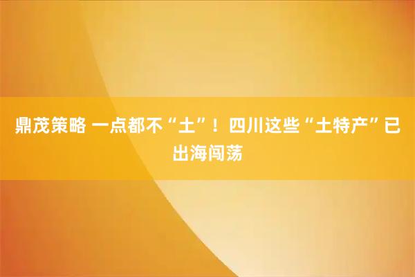 鼎茂策略 一点都不“土”！四川这些“土特产”已出海闯荡