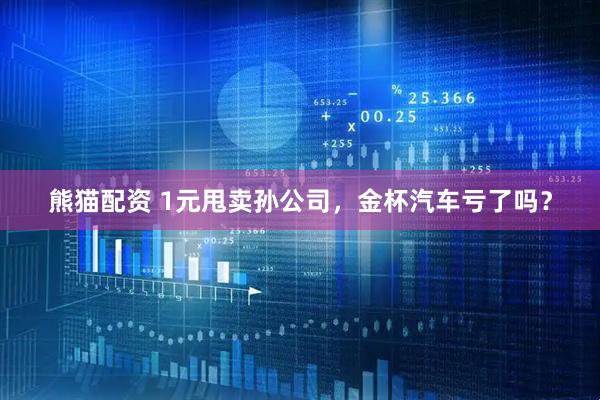 熊猫配资 1元甩卖孙公司，金杯汽车亏了吗？