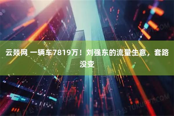 云燚网 一辆车7819万！刘强东的流量生意，套路没变