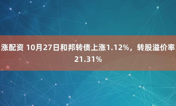 涨配资 10月27日和邦转债上涨1.12%，转股溢价率21.31%