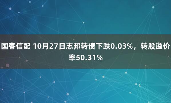国客信配 10月27日志邦转债下跌0.03%，转股溢价率50.31%