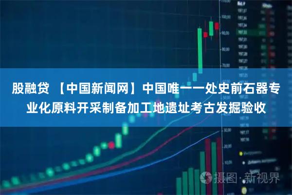 股融贷 【中国新闻网】中国唯一一处史前石器专业化原料开采制备加工地遗址考古发掘验收