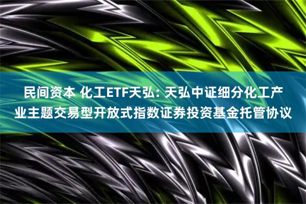 民间资本 化工ETF天弘: 天弘中证细分化工产业主题交易型开放式指数证券投资基金托管协议