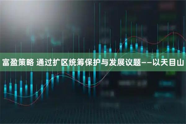 富盈策略 通过扩区统筹保护与发展议题——以天目山