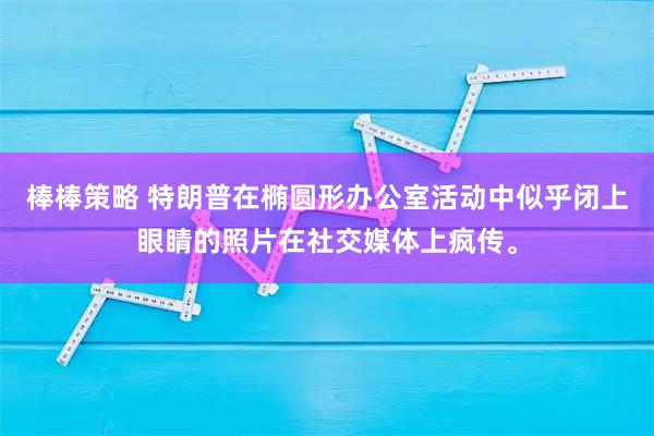 棒棒策略 特朗普在椭圆形办公室活动中似乎闭上眼睛的照片在社交媒体上疯传。
