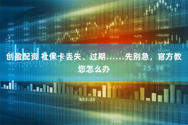 创盈配资 社保卡丢失、过期……先别急，官方教您怎么办