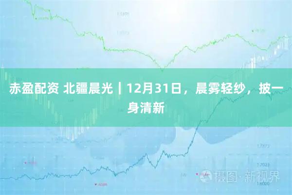 赤盈配资 北疆晨光｜12月31日，晨雾轻纱，披一身清新