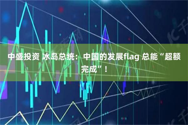 中盛投资 冰岛总统:中国的发展flag 总能“超额完成”!
