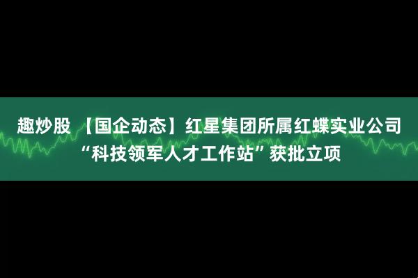 趣炒股 【国企动态】红星集团所属红蝶实业公司“科技领军人才工作站”获批立项