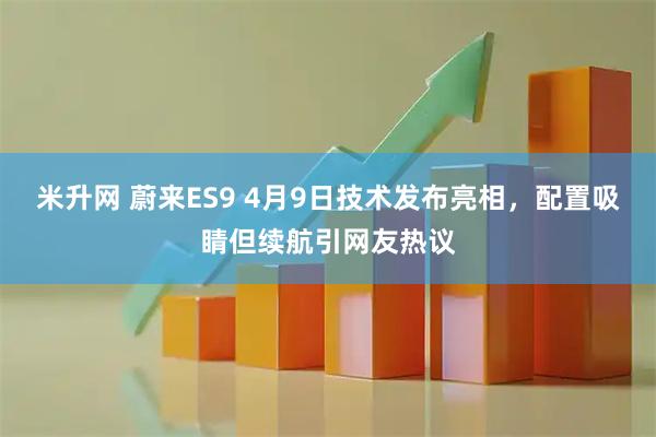 米升网 蔚来ES9 4月9日技术发布亮相,配置吸睛但续航引网友热议