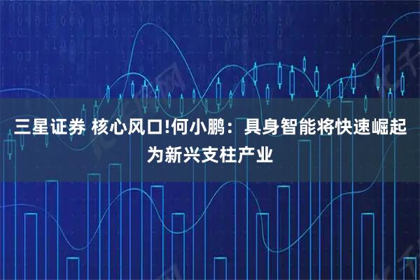三星证券 核心风口!何小鹏：具身智能将快速崛起为新兴支柱产业