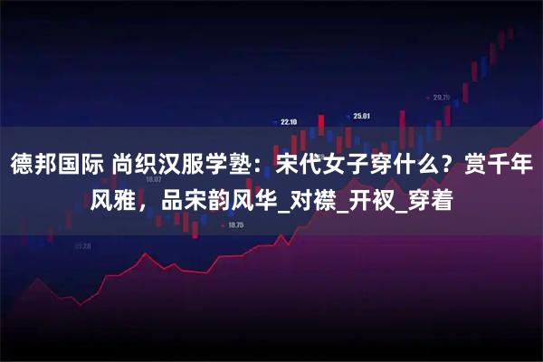 德邦国际 尚织汉服学塾：宋代女子穿什么？赏千年风雅，品宋韵风华_对襟_开衩_穿着