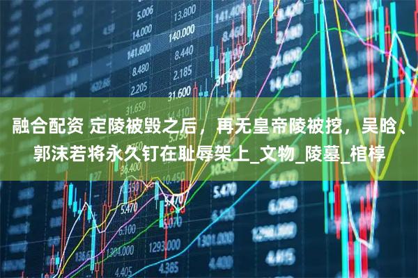 融合配资 定陵被毁之后，再无皇帝陵被挖，吴晗、郭沫若将永久钉在耻辱架上_文物_陵墓_棺椁