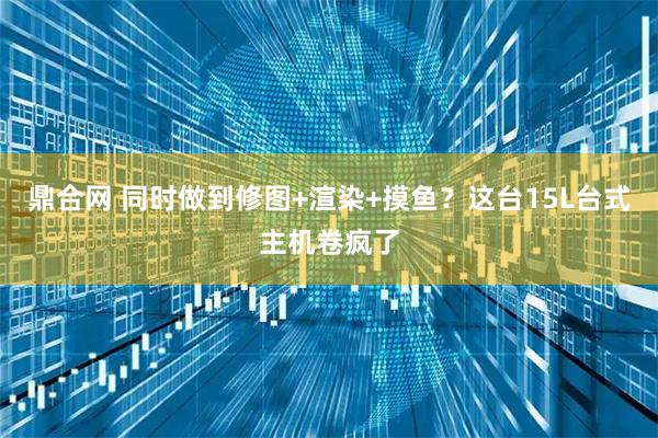 鼎合网 同时做到修图+渲染+摸鱼？这台15L台式主机卷疯了