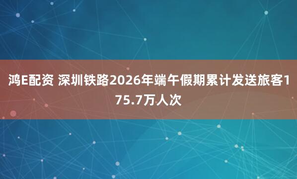 鸿E配资 深圳铁路2026年端午假期累计发送旅客175.7万人次