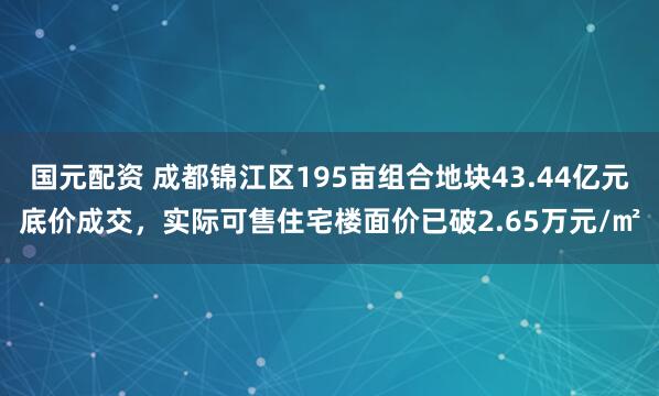 国元配资 成都锦江区195亩组合地块43.44亿元底价成交，实际可售住宅楼面价已破2.65万元/㎡