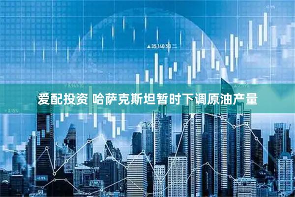 爱配投资 哈萨克斯坦暂时下调原油产量