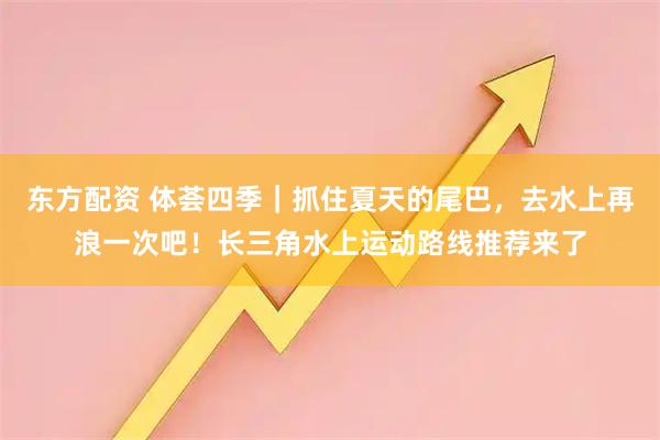 东方配资 体荟四季｜抓住夏天的尾巴，去水上再浪一次吧！长三角水上运动路线推荐来了