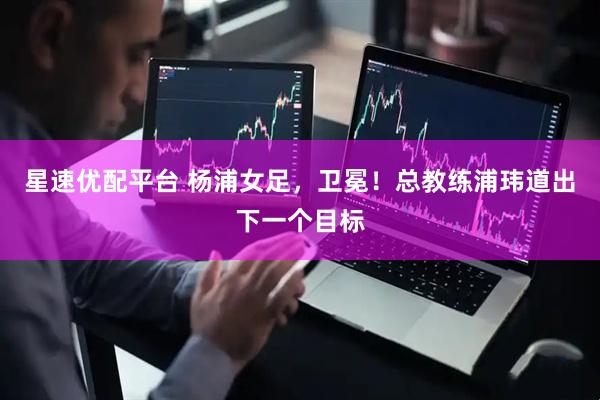 星速优配平台 杨浦女足，卫冕！总教练浦玮道出下一个目标