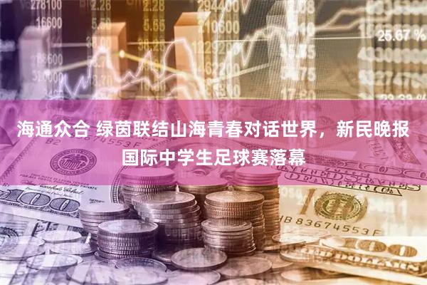 海通众合 绿茵联结山海青春对话世界，新民晚报国际中学生足球赛落幕